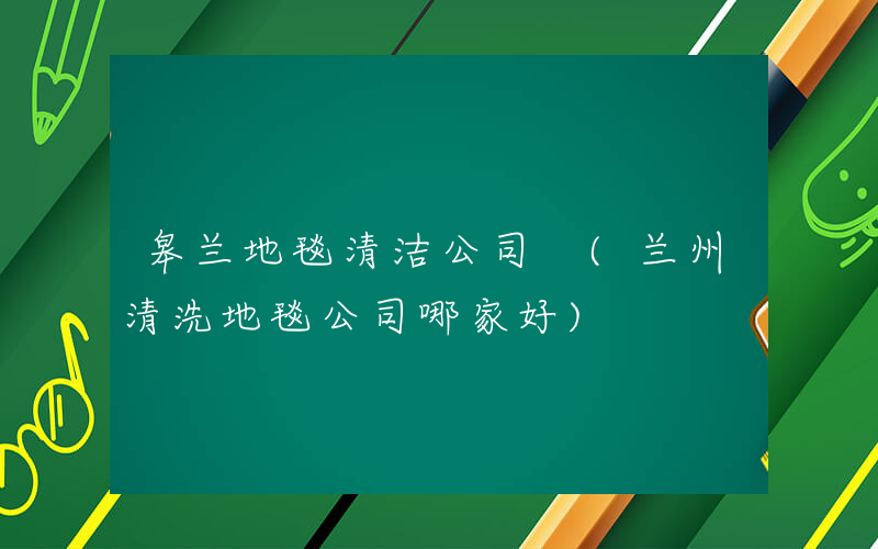 皋兰地毯清洁公司 (兰州清洗地毯公司哪家好)